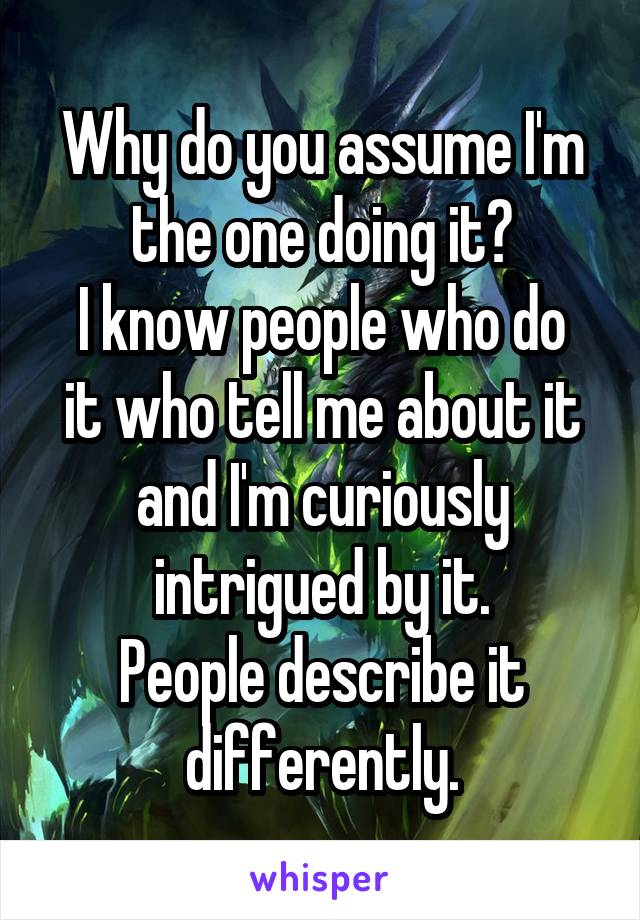 Why do you assume I'm the one doing it?
I know people who do it who tell me about it and I'm curiously intrigued by it.
People describe it differently.