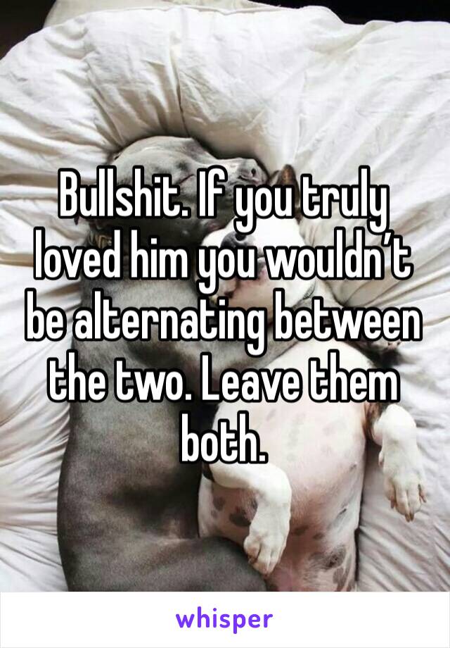 Bullshit. If you truly loved him you wouldn’t be alternating between the two. Leave them both. 