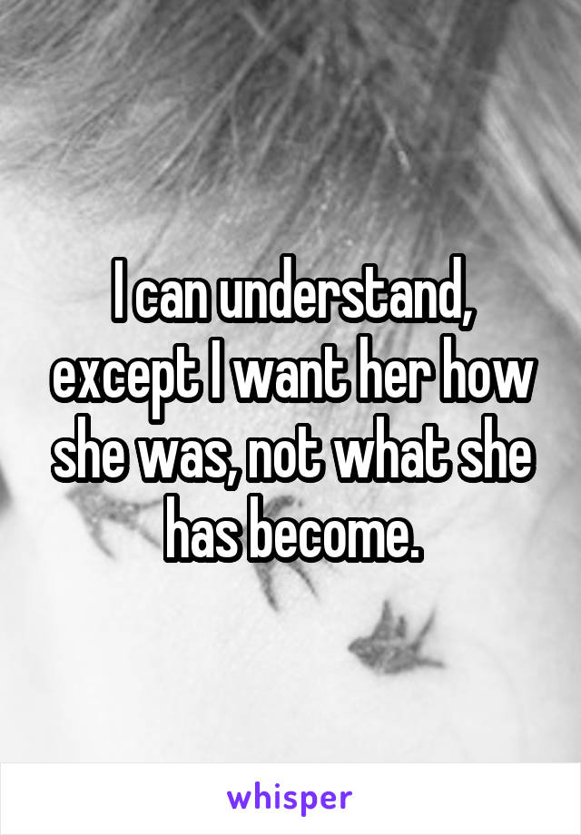 I can understand, except I want her how she was, not what she has become.