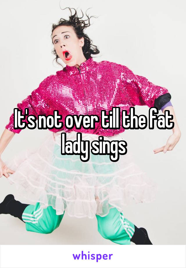 It's not over till the fat lady sings