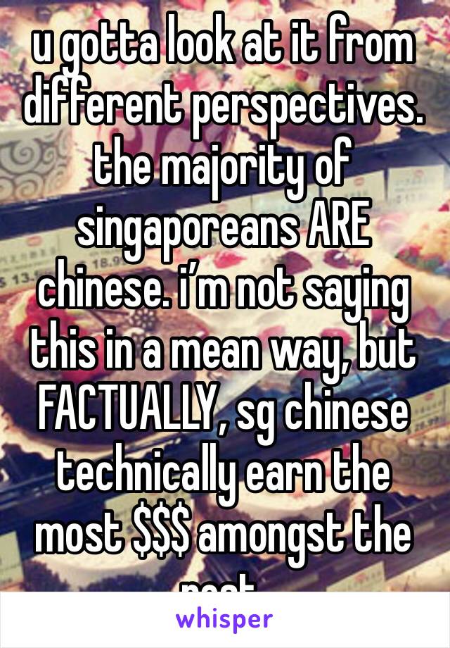 u gotta look at it from different perspectives. the majority of singaporeans ARE chinese. i’m not saying this in a mean way, but FACTUALLY, sg chinese technically earn the most $$$ amongst the rest.