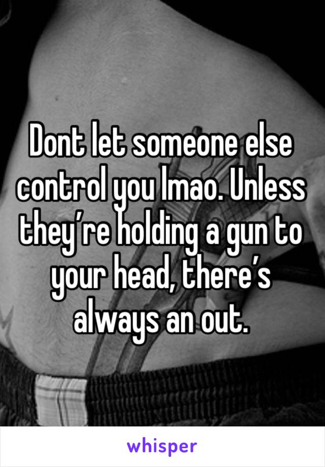 Dont let someone else control you lmao. Unless they’re holding a gun to your head, there’s always an out. 