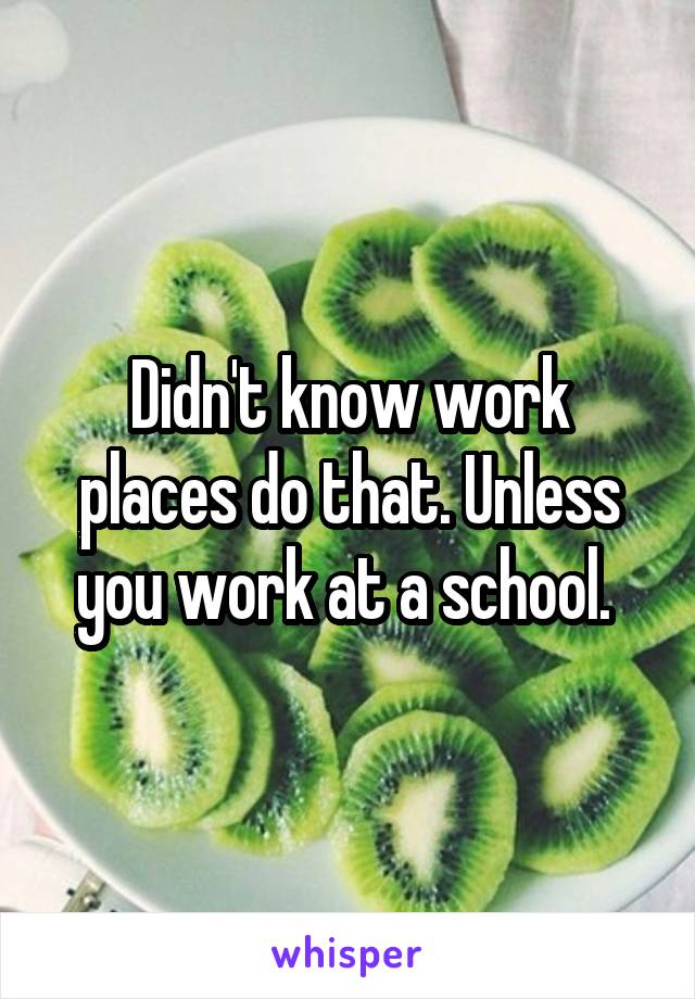 Didn't know work places do that. Unless you work at a school. 