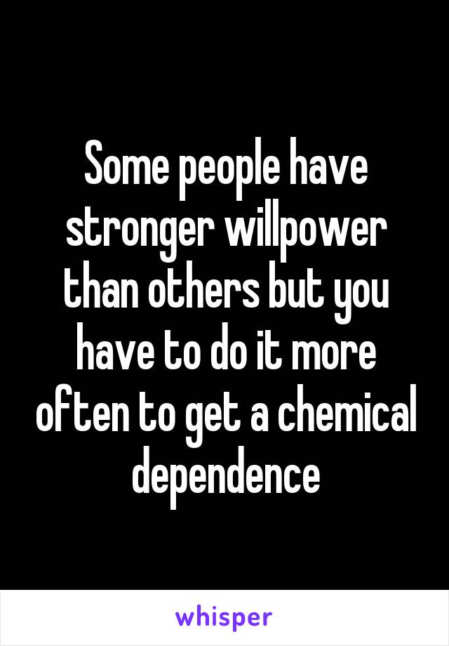 Some people have stronger willpower than others but you have to do it more often to get a chemical dependence