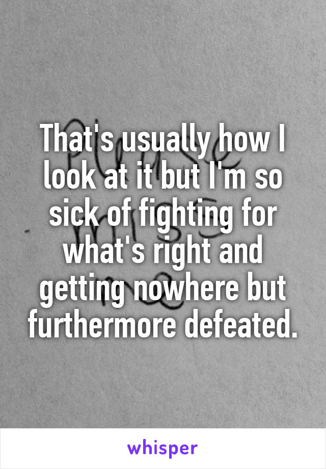That's usually how I look at it but I'm so sick of fighting for what's right and getting nowhere but furthermore defeated.