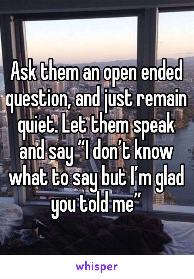 Ask them an open ended question, and just remain quiet. Let them speak and say “I don’t know what to say but I’m glad you told me”