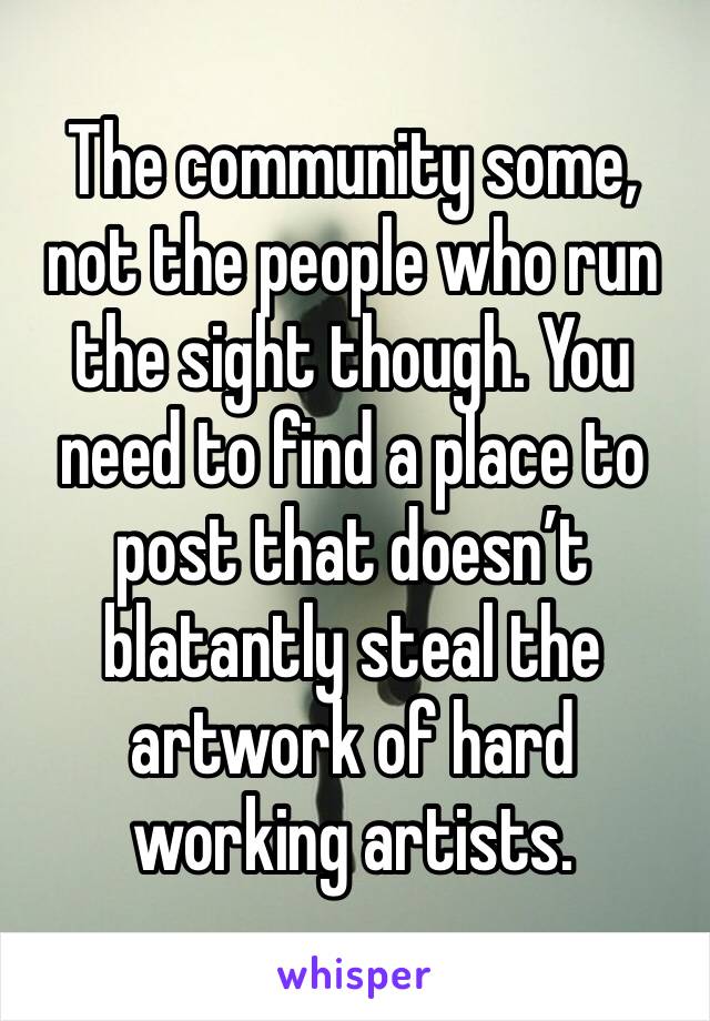 The community some, not the people who run the sight though. You need to find a place to post that doesn’t blatantly steal the artwork of hard working artists. 