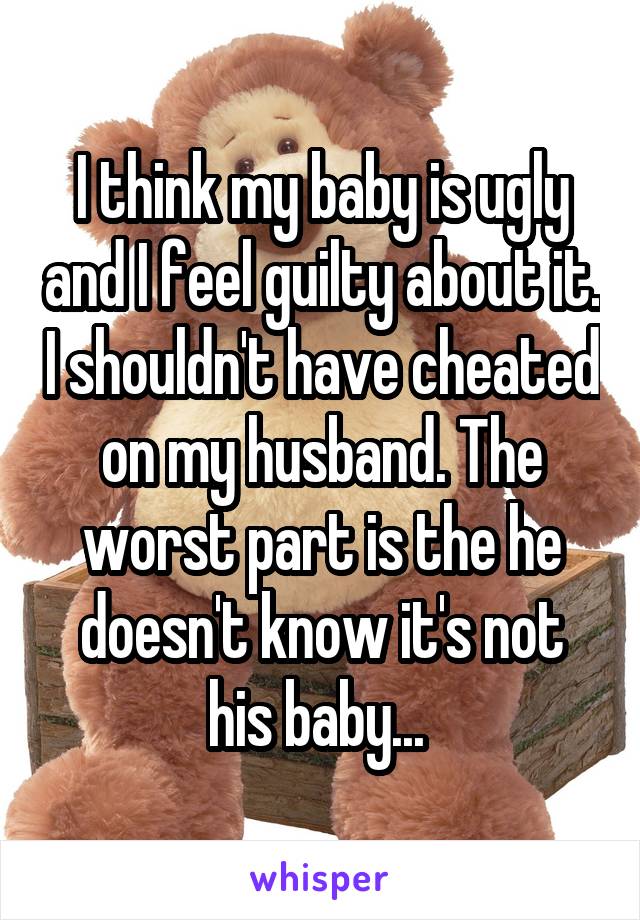I think my baby is ugly and I feel guilty about it. I shouldn't have cheated on my husband. The worst part is the he doesn't know it's not his baby... 