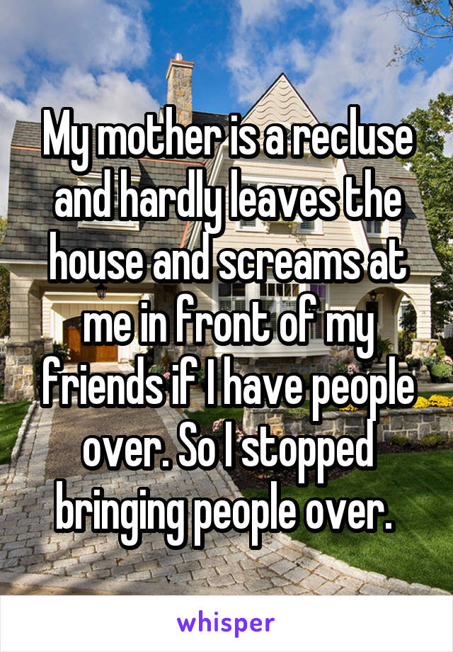 My mother is a recluse and hardly leaves the house and screams at me in front of my friends if I have people over. So I stopped bringing people over. 