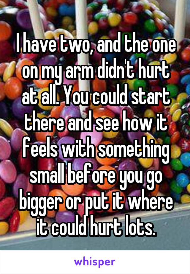 I have two, and the one on my arm didn't hurt at all. You could start there and see how it feels with something small before you go bigger or put it where it could hurt lots.