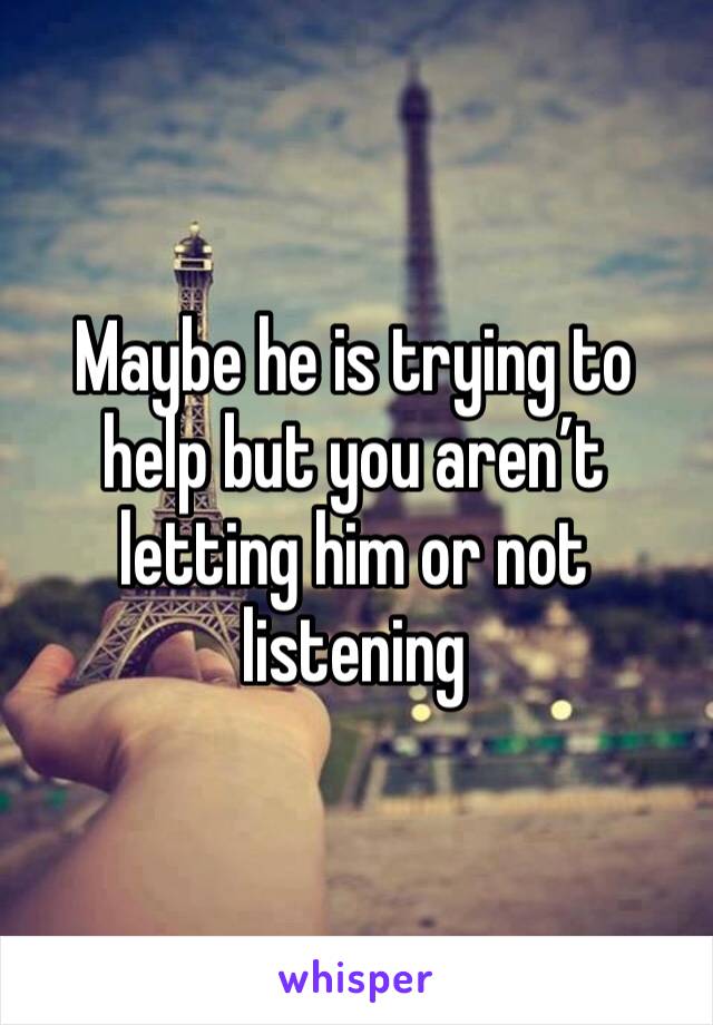 Maybe he is trying to help but you aren’t letting him or not listening