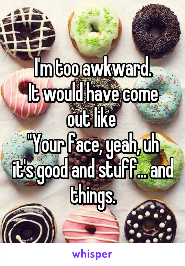 I'm too awkward.
It would have come out like 
"Your face, yeah, uh it's good and stuff... and things.