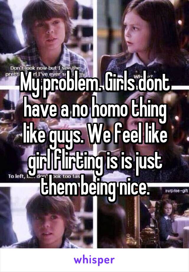 My problem. Girls dont have a no homo thing like guys. We feel like girl flirting is is just them being nice.