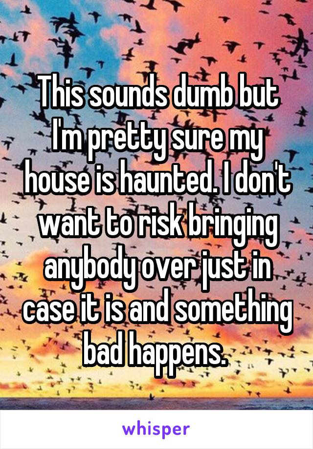 This sounds dumb but I'm pretty sure my house is haunted. I don't want to risk bringing anybody over just in case it is and something bad happens. 