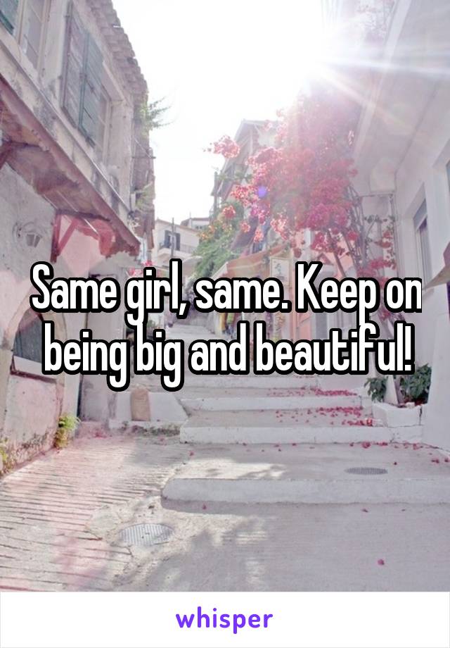 Same girl, same. Keep on being big and beautiful!