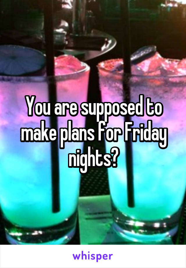 You are supposed to make plans for Friday nights?