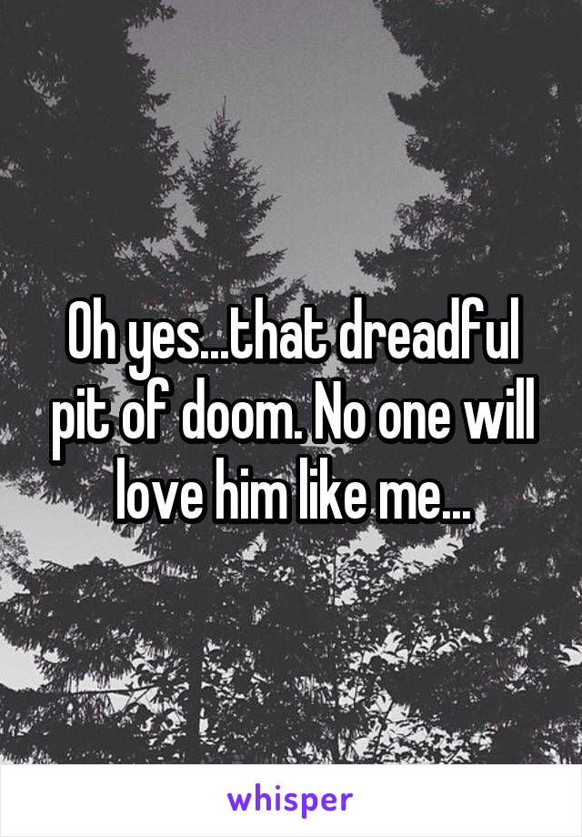 Oh yes...that dreadful pit of doom. No one will love him like me...