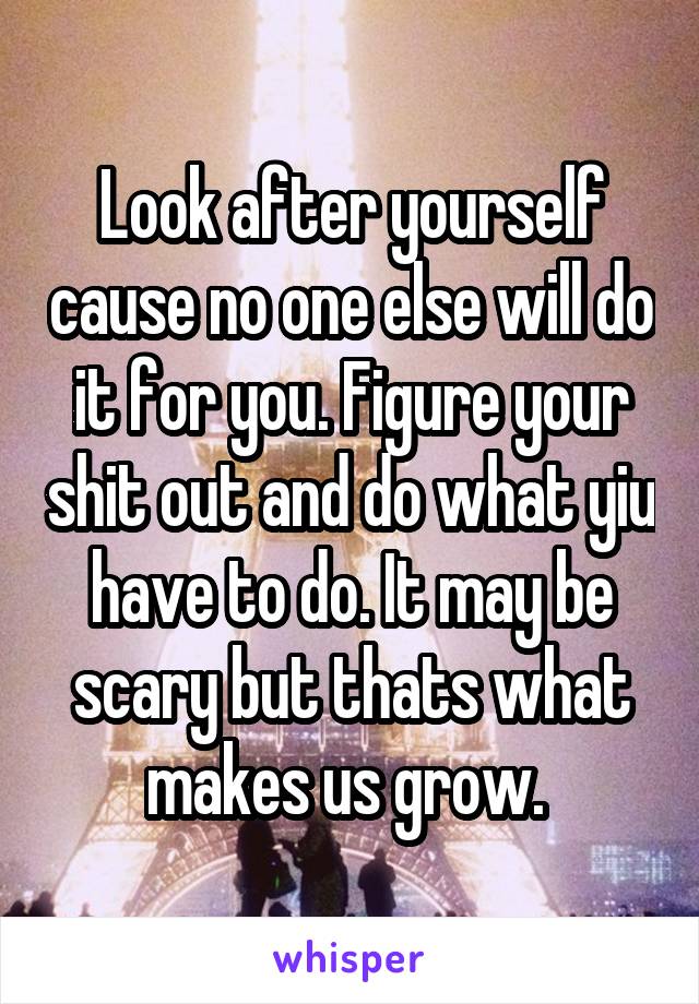 Look after yourself cause no one else will do it for you. Figure your shit out and do what yiu have to do. It may be scary but thats what makes us grow. 