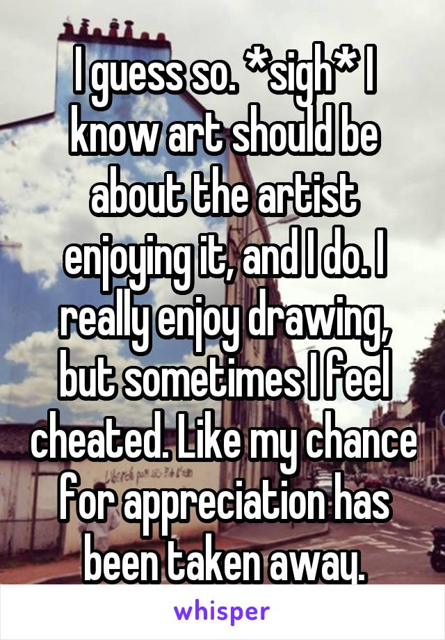 I guess so. *sigh* I know art should be about the artist enjoying it, and I do. I really enjoy drawing, but sometimes I feel cheated. Like my chance for appreciation has been taken away.