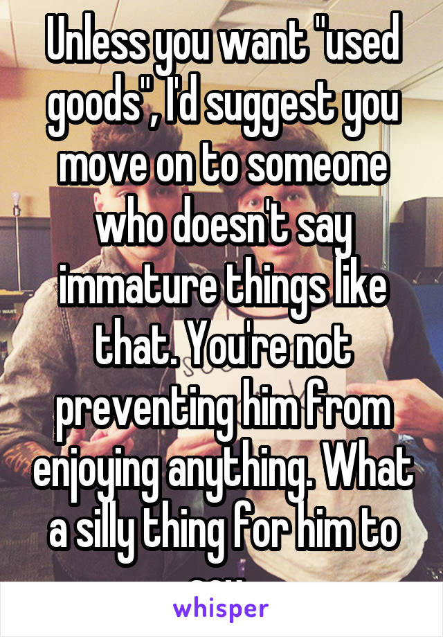 Unless you want "used goods", I'd suggest you move on to someone who doesn't say immature things like that. You're not preventing him from enjoying anything. What a silly thing for him to say. 