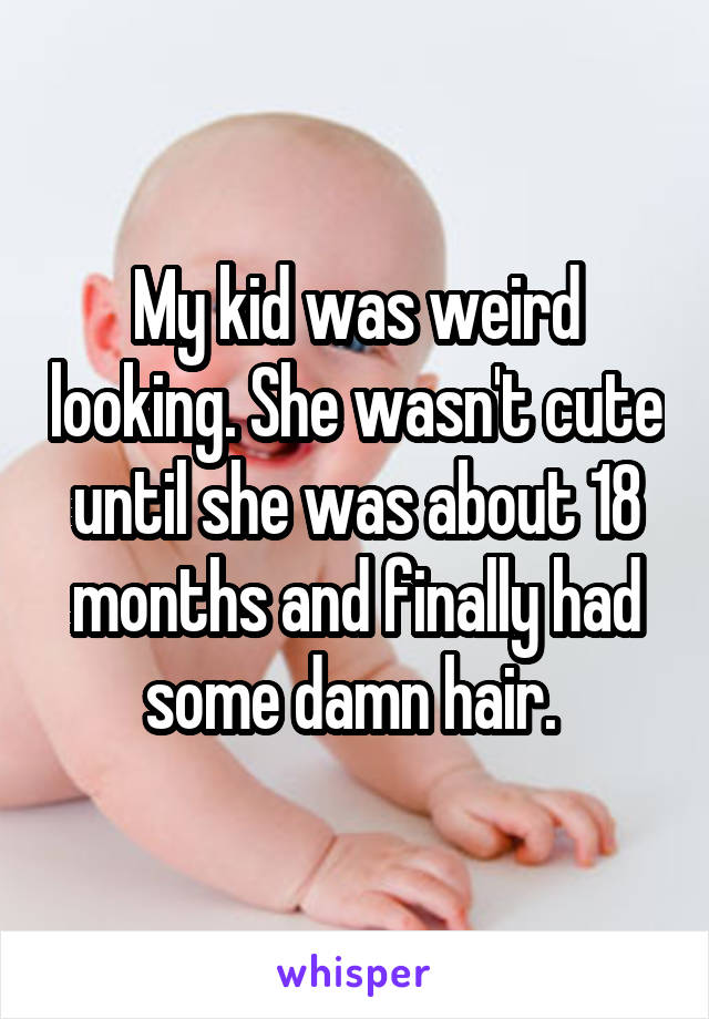 My kid was weird looking. She wasn't cute until she was about 18 months and finally had some damn hair. 