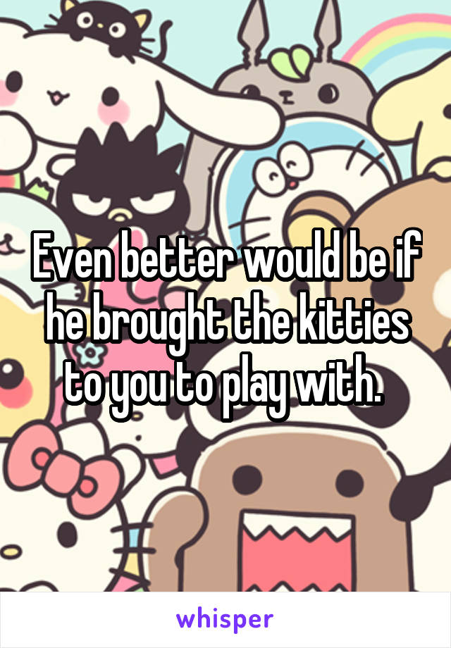 Even better would be if he brought the kitties to you to play with. 