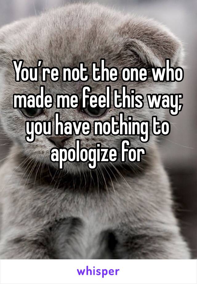 You’re not the one who made me feel this way; you have nothing to apologize for
