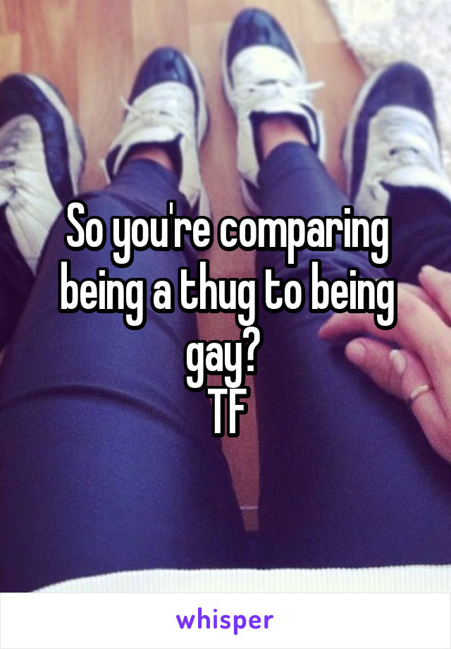 So you're comparing being a thug to being gay? 
TF