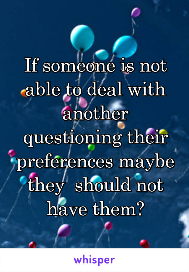 If someone is not able to deal with another questioning their preferences maybe they  should not have them?