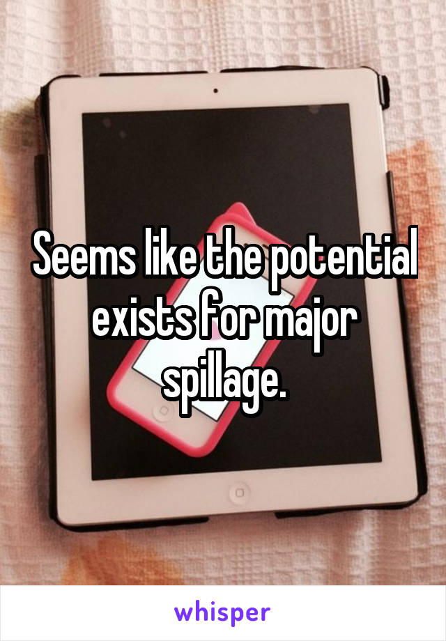 Seems like the potential exists for major spillage.