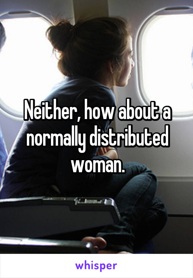 Neither, how about a normally distributed woman.