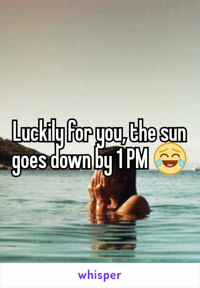 Luckily for you, the sun goes down by 1 PM 😂
