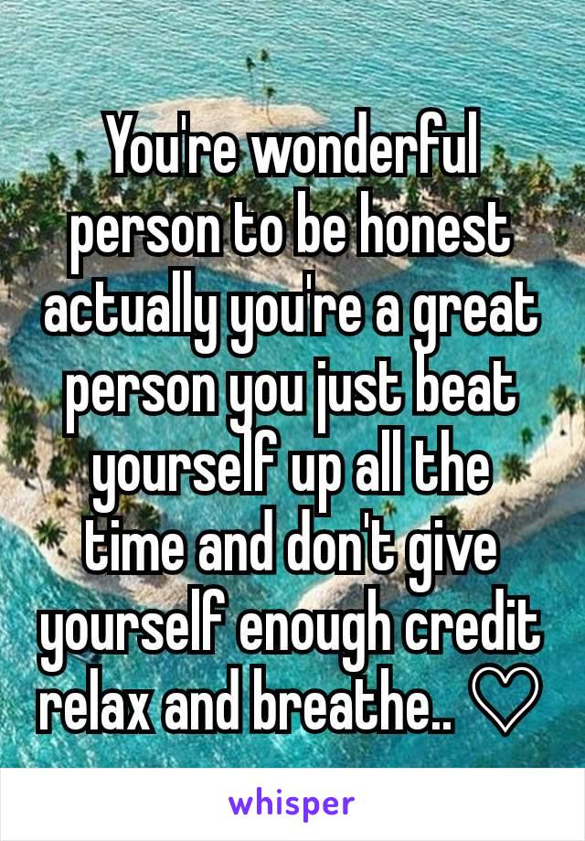 You're wonderful person to be honest actually you're a great person you just beat yourself up all the time and don't give yourself enough credit relax and breathe.. ♡