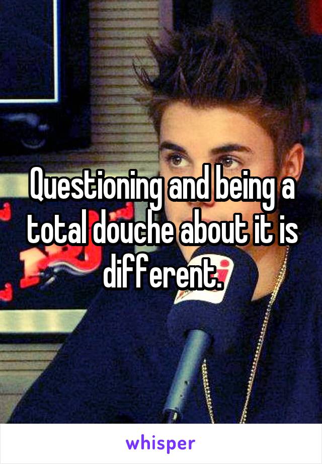 Questioning and being a total douche about it is different.