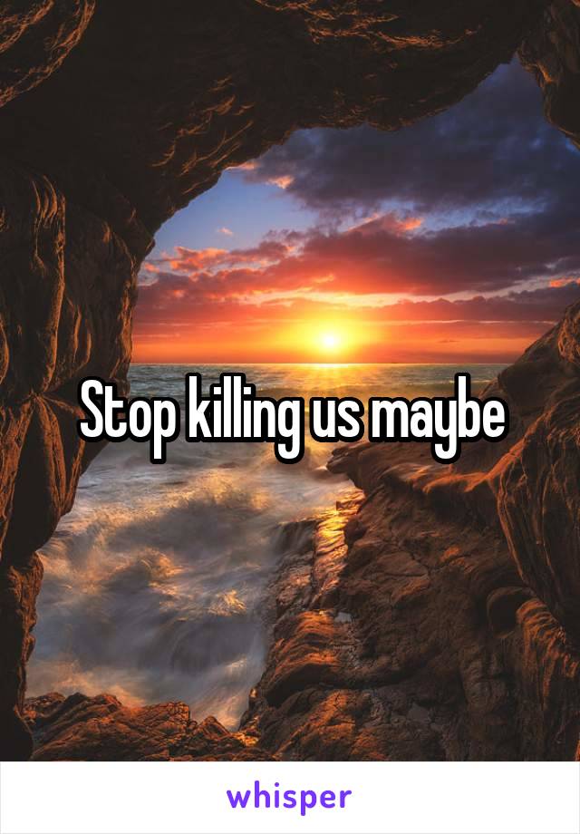 Stop killing us maybe