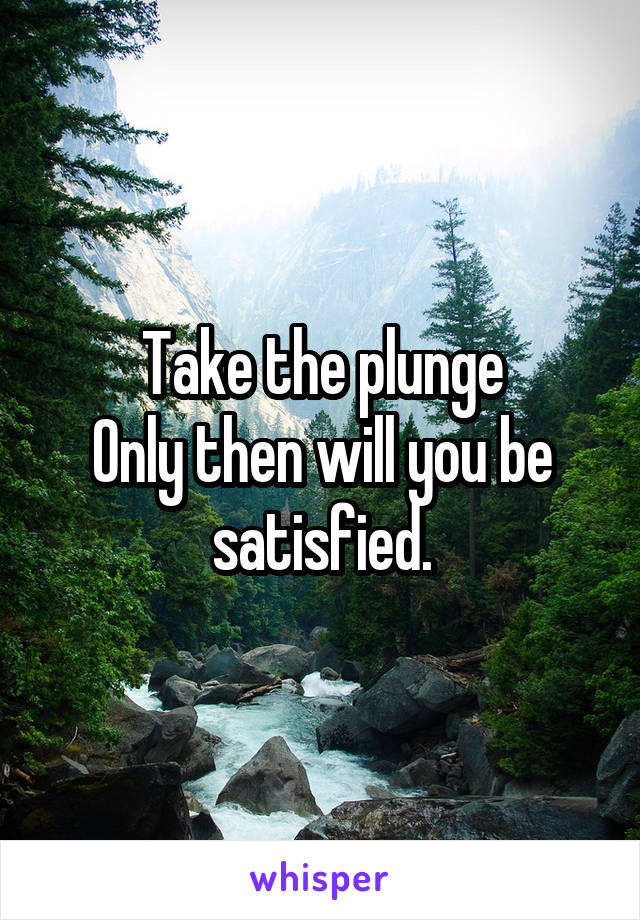 Take the plunge
Only then will you be satisfied.