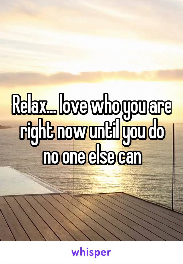 Relax... love who you are right now until you do no one else can