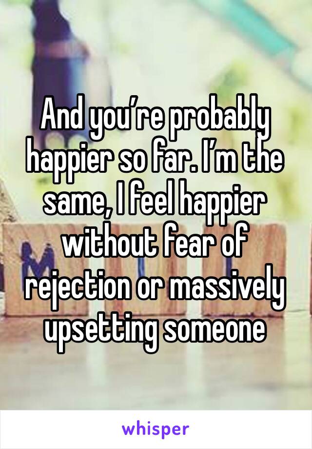 And you’re probably happier so far. I’m the same, I feel happier without fear of rejection or massively upsetting someone