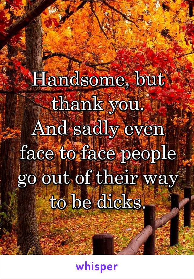 Handsome, but thank you.
And sadly even face to face people go out of their way to be dicks.