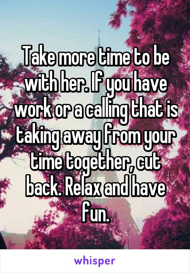 Take more time to be with her. If you have work or a calling that is taking away from your time together, cut back. Relax and have fun.
