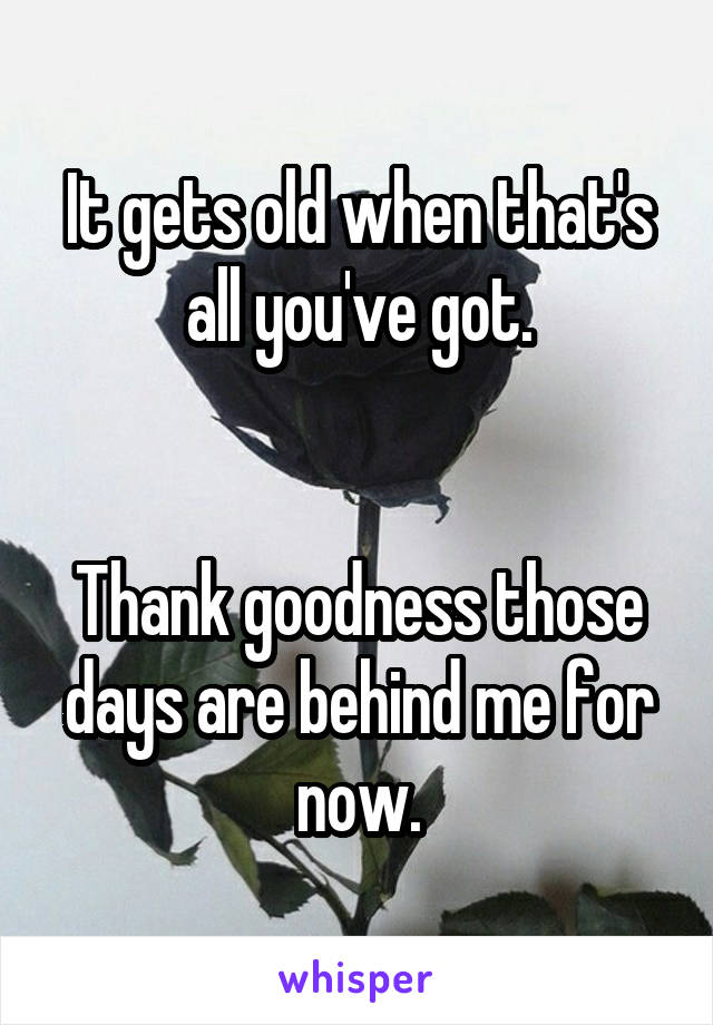 It gets old when that's all you've got.


Thank goodness those days are behind me for now.