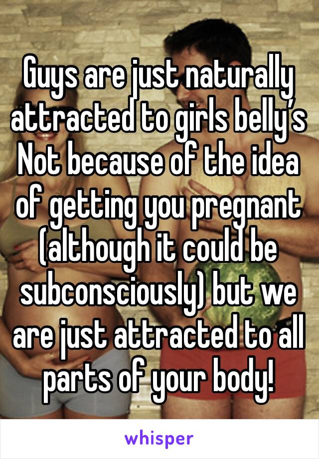 Guys are just naturally attracted to girls belly’s
Not because of the idea of getting you pregnant (although it could be subconsciously) but we are just attracted to all parts of your body! 