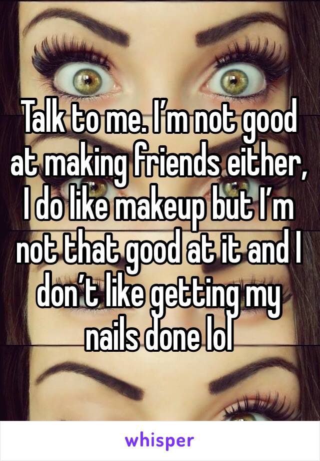 Talk to me. I’m not good at making friends either, I do like makeup but I’m not that good at it and I don’t like getting my nails done lol