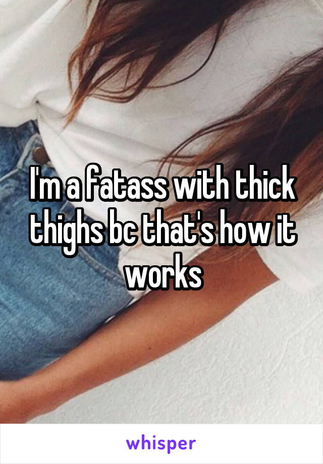 I'm a fatass with thick thighs bc that's how it works