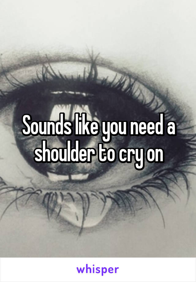 Sounds like you need a shoulder to cry on