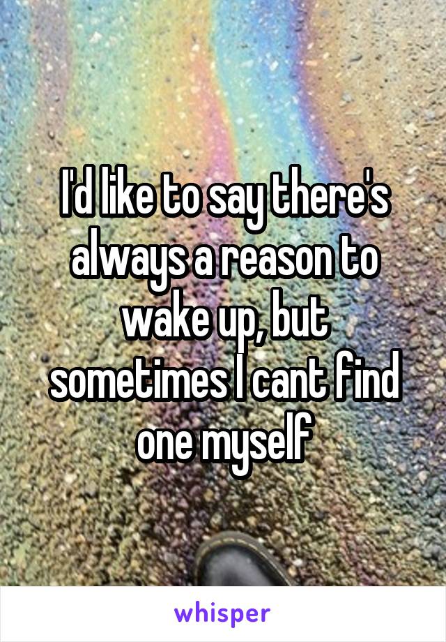 I'd like to say there's always a reason to wake up, but sometimes I cant find one myself