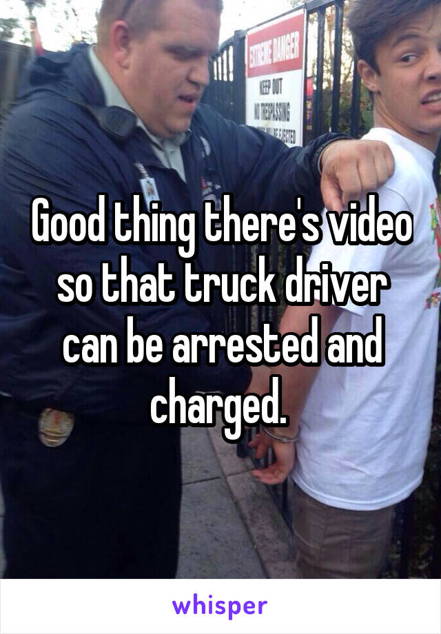 Good thing there's video so that truck driver can be arrested and charged. 