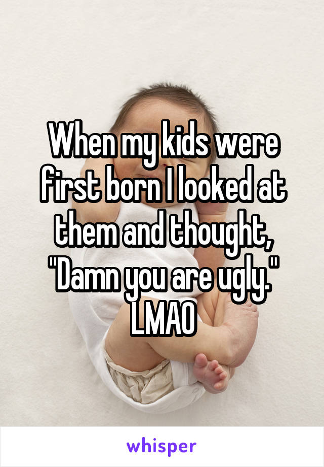 When my kids were first born I looked at them and thought, "Damn you are ugly." LMAO