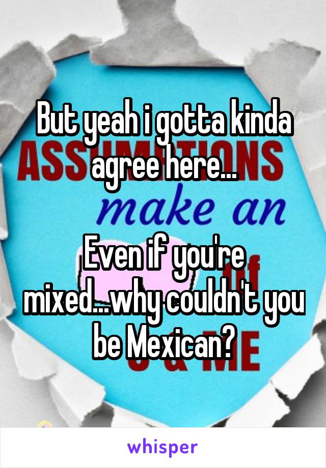 But yeah i gotta kinda agree here...

Even if you're mixed...why couldn't you be Mexican?