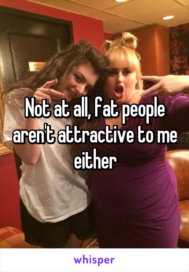 Not at all, fat people aren't attractive to me either